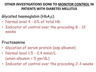 OTHER INVESTIGATIONS DONE TO MONITOR CONTROL IN
PATIENTS WITH DIABETES MELLITUS
Glycated haemoglobin (HbA1c)
• Normal level 4 - 6% of total Hb
• Indicator of control over the preceding 8 - 12
weeks
Fructosamine
• Glycation of serum protein (esp albumin)
• Normal level 1.5 - 2.4 mmol/L
(when albumin = 5 gm/dL)
• Indicator of control over the preceding 2-3 weeks
 
