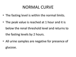 NORMAL CURVE
• The fasting level is within the normal limits.
• The peak value is reached at 1 hour and it is
below the renal threshold level and returns to
the fasting levels by 2 hours.
• All urine samples are negative for presence of
glucose.
 