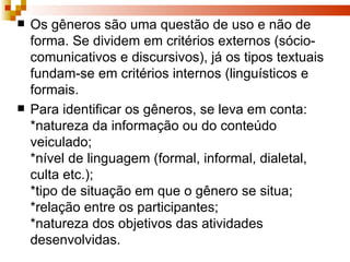 Os gêneros são uma questão de uso e não de forma. Se dividem em critérios externos (sócio-comunicativos e discursivos), já os tipos textuais fundam-se em critérios internos (linguísticos e formais. Para identificar os gêneros, se leva em conta: *natureza da informação ou do conteúdo veiculado;  *nível de linguagem (formal, informal, dialetal, culta etc.);  *tipo de situação em que o gênero se situa; *relação entre os participantes; *natureza dos objetivos das atividades desenvolvidas. 