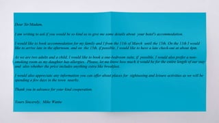 Dear Sir/Madam,
I am writing to ask if you would be so kind as to give me some details about your hotel's accommodation.
I would like to book accommodation for my family and I from the 11th of March until the 15th. On the 11th I would
like to arrive late in the afternoon, and on the 15th, if possible, I would like to have a late check-out at about 4pm.
As we are two adults and a child, I would like to book a one-bedroom suite, if possible. I would also prefer a non-
smoking room as my daughter has allergies. Please, let me know how much it would be for the entire length of our stay
and also whether the price includes anything extra like breakfast.
I would also appreciate any information you can offer about places for sightseeing and leisure activities as we will be
spending a few days in the town nearby.
Thank you in advance for your kind cooperation.
Yours Sincerely, Mike Wattie
 