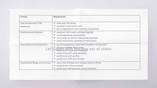 Let’s start with the first set of slides
3
Criteria Requirement
Task Achievement [Task
Response]
 write over 150 words
 respond to each bullet point
 use an appropriate tone and level of politeness
Coherence and Cohesion  sequence information and ideas logically
 use paragraphing appropriately
 use a range of cohesive devices appropriately
 avoid unnecessary repetition of information
Lexical Resource [Vocabulary]  use of vocabulary to allow some flexibility and precision
 use less common lexical items
 awareness of style and collocation
 avoid errors with word formation
 avoid errors with spelling
 avoid errors with word choices
Grammatical Range and Accuracy  uses a mix of simple and complex sentence forms
 produce error-free sentences
 avoid errors with grammar and punctuation
 