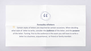 “
Formality ofletters
▧ Certain styles of letters are required for certain occasions. When deciding
what style of letter to write, consider the audience of the letter, and the purpose
of the letter. Turning first to the audience in the exam you will have to write a
letter to a business, acquaintance, or friend or family member.
4
 