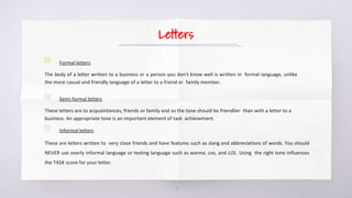 Letters
▧ Formal letters
The body of a letter written to a business or a person you don’t know well is written in formal language, unlike
the more casual and friendly language of a letter to a friend or family member.
▧ Semi-formal letters
These letters are to acquaintances, friends or family and so the tone should be friendlier than with a letter to a
business. An appropriate tone is an important element of task achievement.
▧ Informal letters
These are letters written to very close friends and have features such as slang and abbreviations of words. You should
NEVER use overly informal language or texting language such as wanna, cos, and LOL. Using the right tone influences
the TASK score for your letter.
5
 