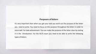 Purposes of letters
It's very important than when you get your task you work out the purpose of the letter
you need to write. You need to focus on this purpose throughout the letter in order to
score well for task achievement. You can make the purpose of the letter clear by stating
it in the introduction. For the IELTS exam you need to be able to write the following
types of letters:
 