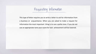 Requesting Information
This type of letter requires you to write a letter to ask for information from
a business or acquaintance. When you are asked to make a request for
information the most important thing is to use a polite tone. If you do not
use an appropriate tone your score for task achievement will be lowered.
 