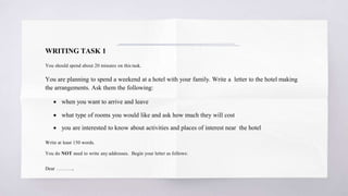 WRITING TASK 1
You should spend about 20 minutes on this task.
You are planning to spend a weekend at a hotel with your family. Write a letter to the hotel making
the arrangements. Ask them the following:
 when you want to arrive and leave
 what type of rooms you would like and ask how much they will cost
 you are interested to know about activities and places of interest near the hotel
Write at least 150 words.
You do NOT need to write any addresses. Begin your letter as follows:
Dear ……….,
 