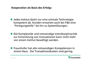 Kooperation als Basis des Erfolgs



 Jedes Institut deckt nur eine schmale Technologie
  kompetent ab. Kunden erwarten auch bei F&E eine
  "Fertigungstiefe" bis hin zu Systemlösungen.


 Die Komplexität und notwendige Interdisziplinarität
  zur Entwicklung von Innovationen kann nicht mehr
  von einem Institut bewältigt werden.


 Fraunhofer hat alle notwendigen Kompetenzen in
  einem Haus. Die Transaktionskosten sind gering.

© Fraunhofer
 