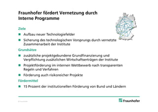 Fraunhofer fördert Vernetzung durch
Interne Programme

Ziele
 Aufbau neuer Technologiefelder
 Sicherung des technologischen Vorsprungs durch vernetzte
  Zusammenarbeit der Institute
Grundsätze
 zusätzliche projektgebundene Grundfinanzierung und
  Verpflichtung zusätzlichen Wirtschaftserträgen der Institute
 Projektförderung im internen Wettbewerb nach transparenten
  Regeln und Verfahren
 Förderung auch risikoreicher Projekte
Fördermittel
 15 Prozent der institutionellen Förderung von Bund und Ländern



© Fraunhofer
 