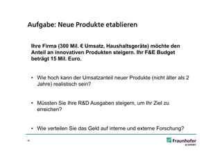 Aufgabe: Neue Produkte etablieren


     Ihre Firma (300 Mil. € Umsatz, Haushaltsgeräte) möchte den
     Anteil an innovativen Produkten steigern. Ihr F&E Budget
     beträgt 15 Mil. Euro.


     • Wie hoch kann der Umsatzanteil neuer Produkte (nicht älter als 2
       Jahre) realistisch sein?


     • Müssten Sie Ihre R&D Ausgaben steigern, um Ihr Ziel zu
       erreichen?


     • Wie verteilen Sie das Geld auf interne und externe Forschung?

49
 