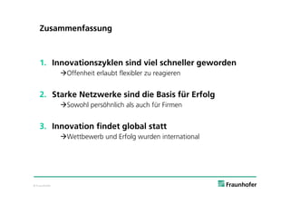 Zusammenfassung



    1. Innovationszyklen sind viel schneller geworden
               Offenheit erlaubt flexibler zu reagieren


    2. Starke Netzwerke sind die Basis für Erfolg
               Sowohl persöhnlich als auch für Firmen


    3. Innovation findet global statt
               Wettbewerb und Erfolg wurden international




© Fraunhofer
 