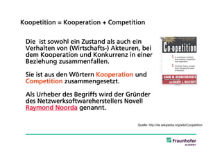 Koopetition = Kooperation + Competition


 Die ist sowohl ein Zustand als auch ein
 Verhalten von (Wirtschafts-) Akteuren, bei
 dem Kooperation und Konkurrenz in einer
 Beziehung zusammenfallen.

 Sie ist aus den Wörtern Kooperation und
 Competition zusammengesetzt.

 Als Urheber des Begriffs wird der Gründer
 des Netzwerksoftwareherstellers Novell
 Raymond Noorda genannt.

                                      Quelle: http://de.wikipedia.org/wiki/Coopetition
 