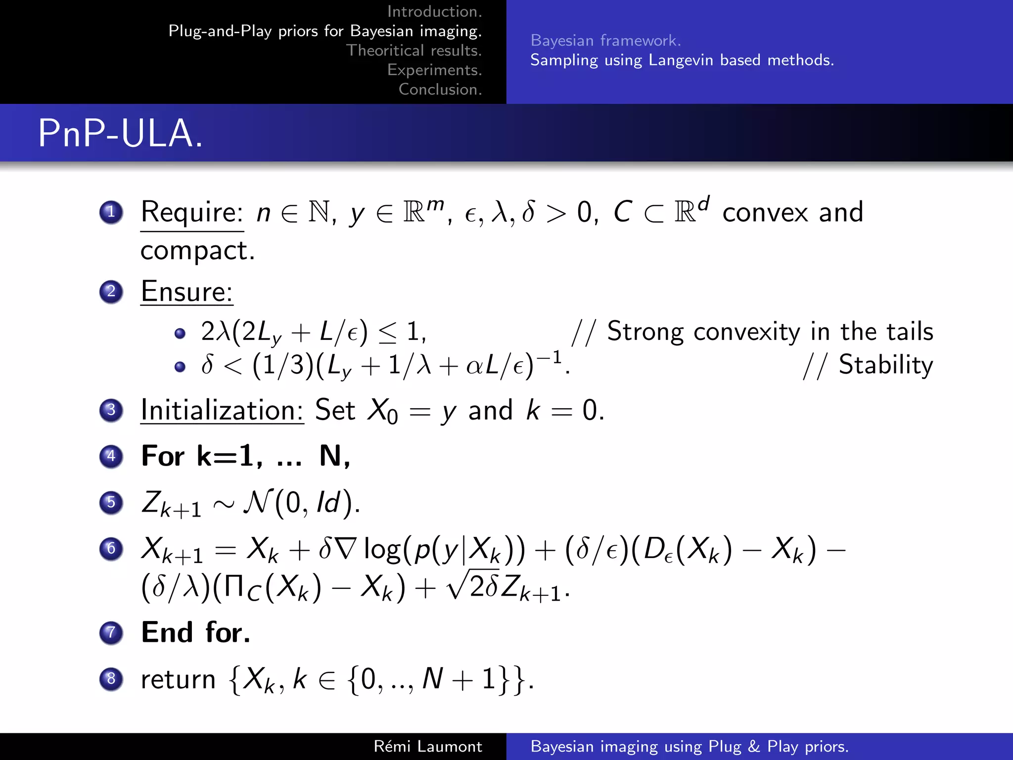 Introduction.
Plug-and-Play priors for Bayesian imaging.
Theoritical results.
Experiments.
Conclusion.
Bayesian framework.
Sampling using Langevin based methods.
PnP-ULA.
1 Require: n ∈ N, y ∈ Rm, , λ, δ  0, C ⊂ Rd convex and
compact.
2 Ensure:
2λ(2Ly + L/) ≤ 1, // Strong convexity in the tails
δ  (1/3)(Ly + 1/λ + αL/)−1
. // Stability
3 Initialization: Set X0 = y and k = 0.
4 For k=1, ... N,
5 Zk+1 ∼ N(0, Id).
6 Xk+1 = Xk + δ∇ log(p(y|Xk)) + (δ/)(D(Xk) − Xk) −
(δ/λ)(ΠC (Xk) − Xk) +
√
2δZk+1.
7 End for.
8 return {Xk, k ∈ {0, .., N + 1}}.
Rémi Laumont Bayesian imaging using Plug  Play priors.
 
