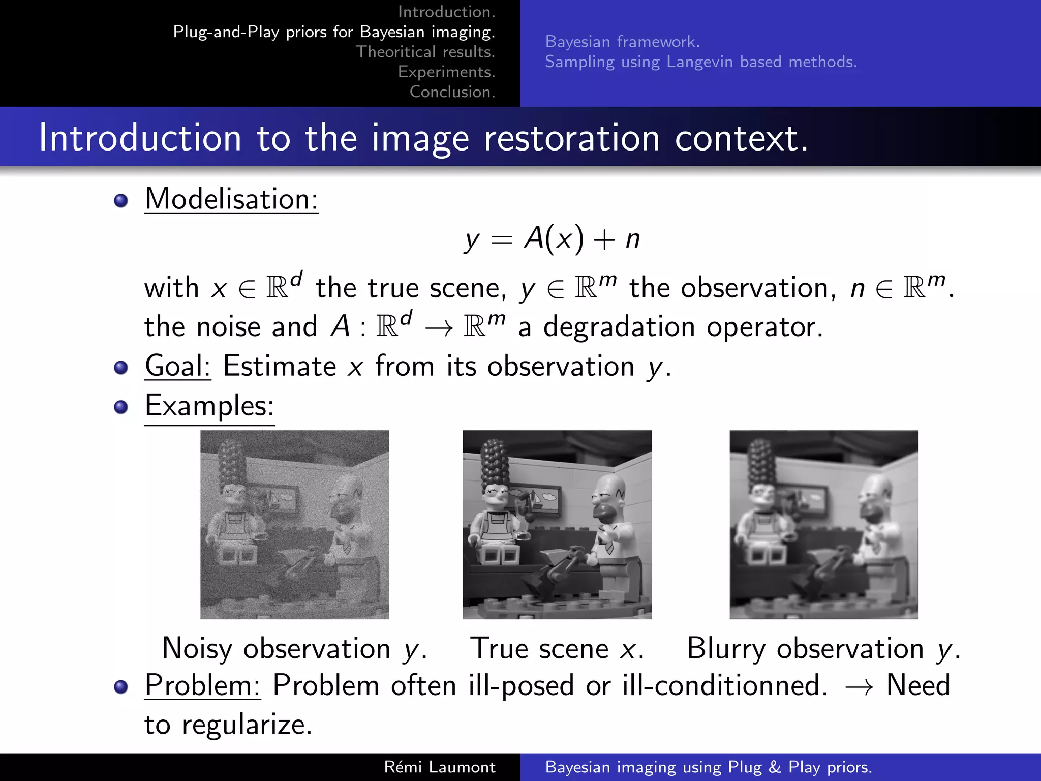 Introduction.
Plug-and-Play priors for Bayesian imaging.
Theoritical results.
Experiments.
Conclusion.
Bayesian framework.
Sampling using Langevin based methods.
Introduction to the image restoration context.
Modelisation:
y = A(x) + n
with x ∈ Rd the true scene, y ∈ Rm the observation, n ∈ Rm.
the noise and A : Rd → Rm a degradation operator.
Goal: Estimate x from its observation y.
Examples:
Noisy observation y. True scene x. Blurry observation y.
Problem: Problem often ill-posed or ill-conditionned. → Need
to regularize.
Rémi Laumont Bayesian imaging using Plug & Play priors.
 