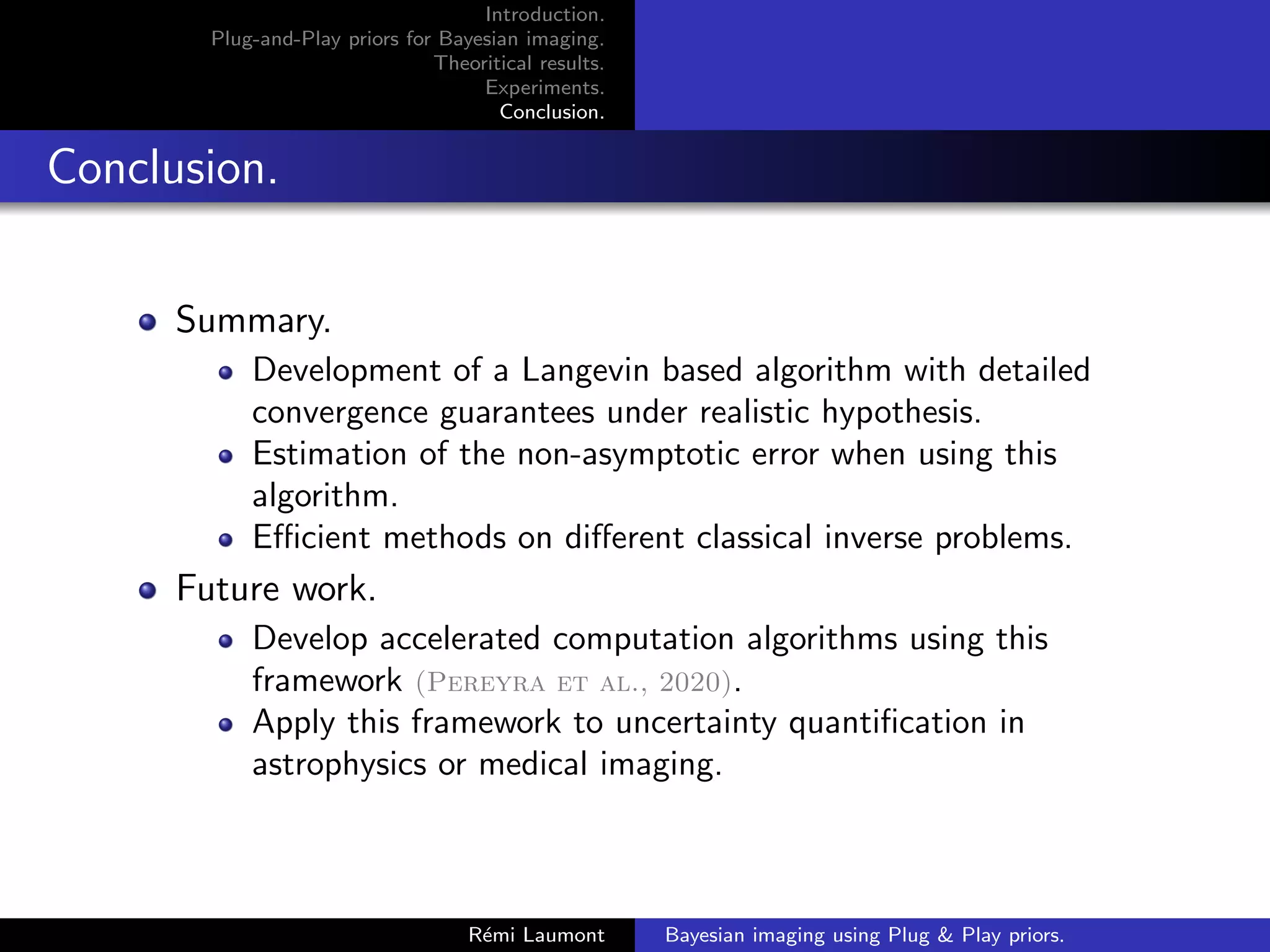 Introduction.
Plug-and-Play priors for Bayesian imaging.
Theoritical results.
Experiments.
Conclusion.
Conclusion.
Summary.
Development of a Langevin based algorithm with detailed
convergence guarantees under realistic hypothesis.
Estimation of the non-asymptotic error when using this
algorithm.
Efficient methods on different classical inverse problems.
Future work.
Develop accelerated computation algorithms using this
framework (Pereyra et al., 2020).
Apply this framework to uncertainty quantification in
astrophysics or medical imaging.
Rémi Laumont Bayesian imaging using Plug  Play priors.
 
