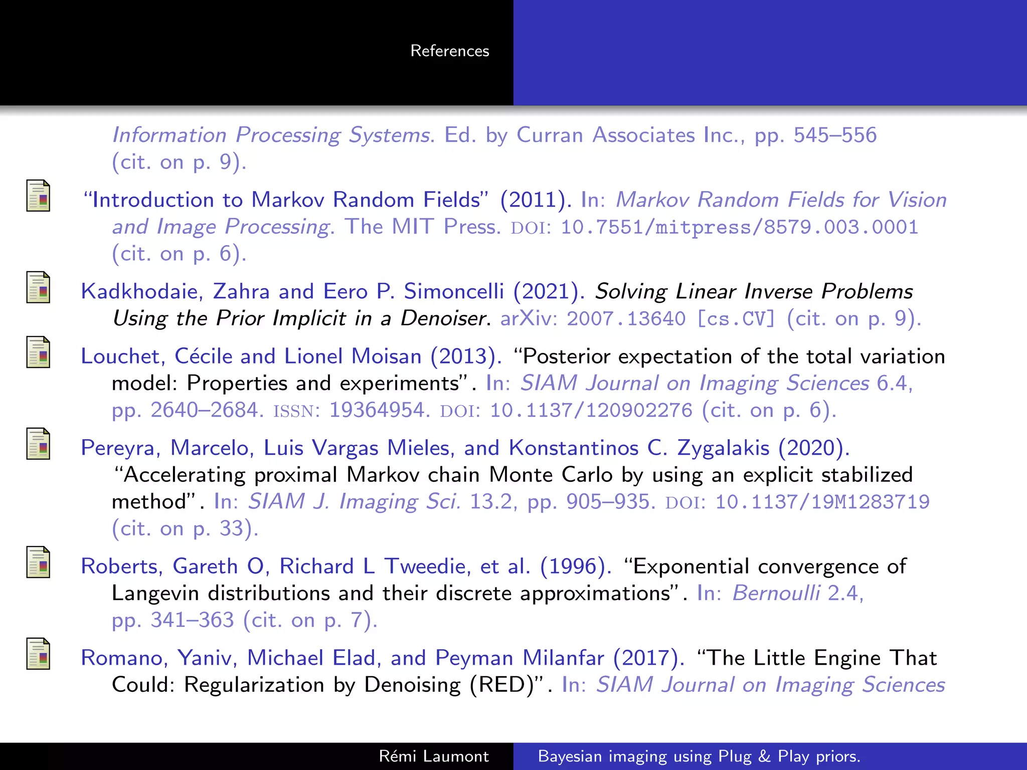 References
Information Processing Systems. Ed. by Curran Associates Inc., pp. 545–556
(cit. on p. 9).
“Introduction to Markov Random Fields” (2011). In: Markov Random Fields for Vision
and Image Processing. The MIT Press. doi: 10.7551/mitpress/8579.003.0001
(cit. on p. 6).
Kadkhodaie, Zahra and Eero P. Simoncelli (2021). Solving Linear Inverse Problems
Using the Prior Implicit in a Denoiser. arXiv: 2007.13640 [cs.CV] (cit. on p. 9).
Louchet, Cécile and Lionel Moisan (2013). “Posterior expectation of the total variation
model: Properties and experiments”. In: SIAM Journal on Imaging Sciences 6.4,
pp. 2640–2684. issn: 19364954. doi: 10.1137/120902276 (cit. on p. 6).
Pereyra, Marcelo, Luis Vargas Mieles, and Konstantinos C. Zygalakis (2020).
“Accelerating proximal Markov chain Monte Carlo by using an explicit stabilized
method”. In: SIAM J. Imaging Sci. 13.2, pp. 905–935. doi: 10.1137/19M1283719
(cit. on p. 33).
Roberts, Gareth O, Richard L Tweedie, et al. (1996). “Exponential convergence of
Langevin distributions and their discrete approximations”. In: Bernoulli 2.4,
pp. 341–363 (cit. on p. 7).
Romano, Yaniv, Michael Elad, and Peyman Milanfar (2017). “The Little Engine That
Could: Regularization by Denoising (RED)”. In: SIAM Journal on Imaging Sciences
Rémi Laumont Bayesian imaging using Plug  Play priors.
 