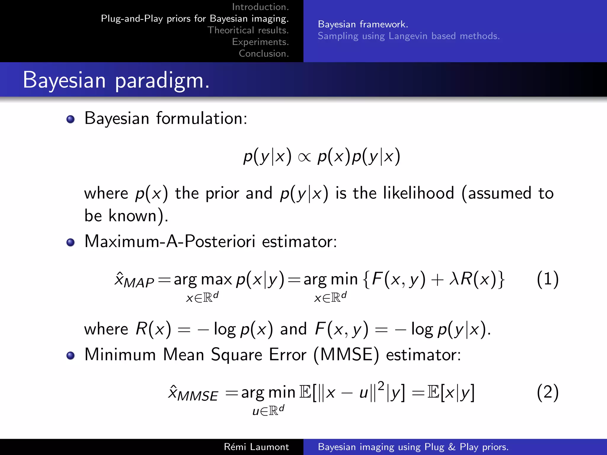 Introduction.
Plug-and-Play priors for Bayesian imaging.
Theoritical results.
Experiments.
Conclusion.
Bayesian framework.
Sampling using Langevin based methods.
Bayesian paradigm.
Bayesian formulation:
p(y|x) ∝ p(x)p(y|x)
where p(x) the prior and p(y|x) is the likelihood (assumed to
be known).
Maximum-A-Posteriori estimator:
x̂MAP =arg max
x∈Rd
p(x|y)=arg min
x∈Rd
{F(x, y) + λR(x)} (1)
where R(x) = − log p(x) and F(x, y) = − log p(y|x).
Minimum Mean Square Error (MMSE) estimator:
x̂MMSE =arg min
u∈Rd
E[kx − uk2
|y] =E[x|y] (2)
Rémi Laumont Bayesian imaging using Plug & Play priors.
 
