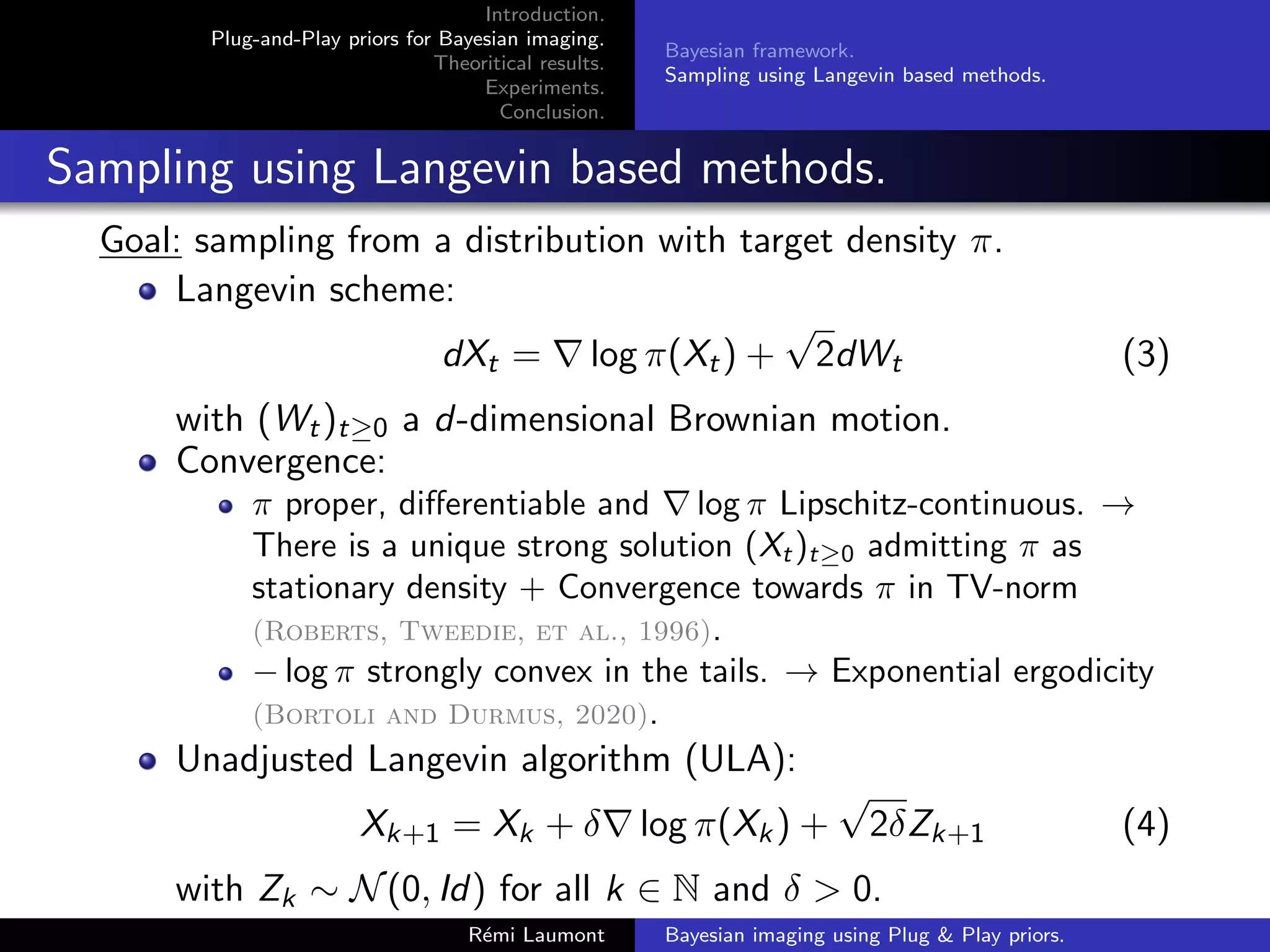 Introduction.
Plug-and-Play priors for Bayesian imaging.
Theoritical results.
Experiments.
Conclusion.
Bayesian framework.
Sampling using Langevin based methods.
Sampling using Langevin based methods.
Goal: sampling from a distribution with target density π.
Langevin scheme:
dXt = ∇ log π(Xt) +
√
2dWt (3)
with (Wt)t≥0 a d-dimensional Brownian motion.
Convergence:
π proper, differentiable and ∇ log π Lipschitz-continuous. →
There is a unique strong solution (Xt)t≥0 admitting π as
stationary density + Convergence towards π in TV-norm
(Roberts, Tweedie, et al., 1996).
− log π strongly convex in the tails. → Exponential ergodicity
(Bortoli and Durmus, 2020).
Unadjusted Langevin algorithm (ULA):
Xk+1 = Xk + δ∇ log π(Xk) +
√
2δZk+1 (4)
with Zk ∼ N(0, Id) for all k ∈ N and δ > 0.
Rémi Laumont Bayesian imaging using Plug & Play priors.
 