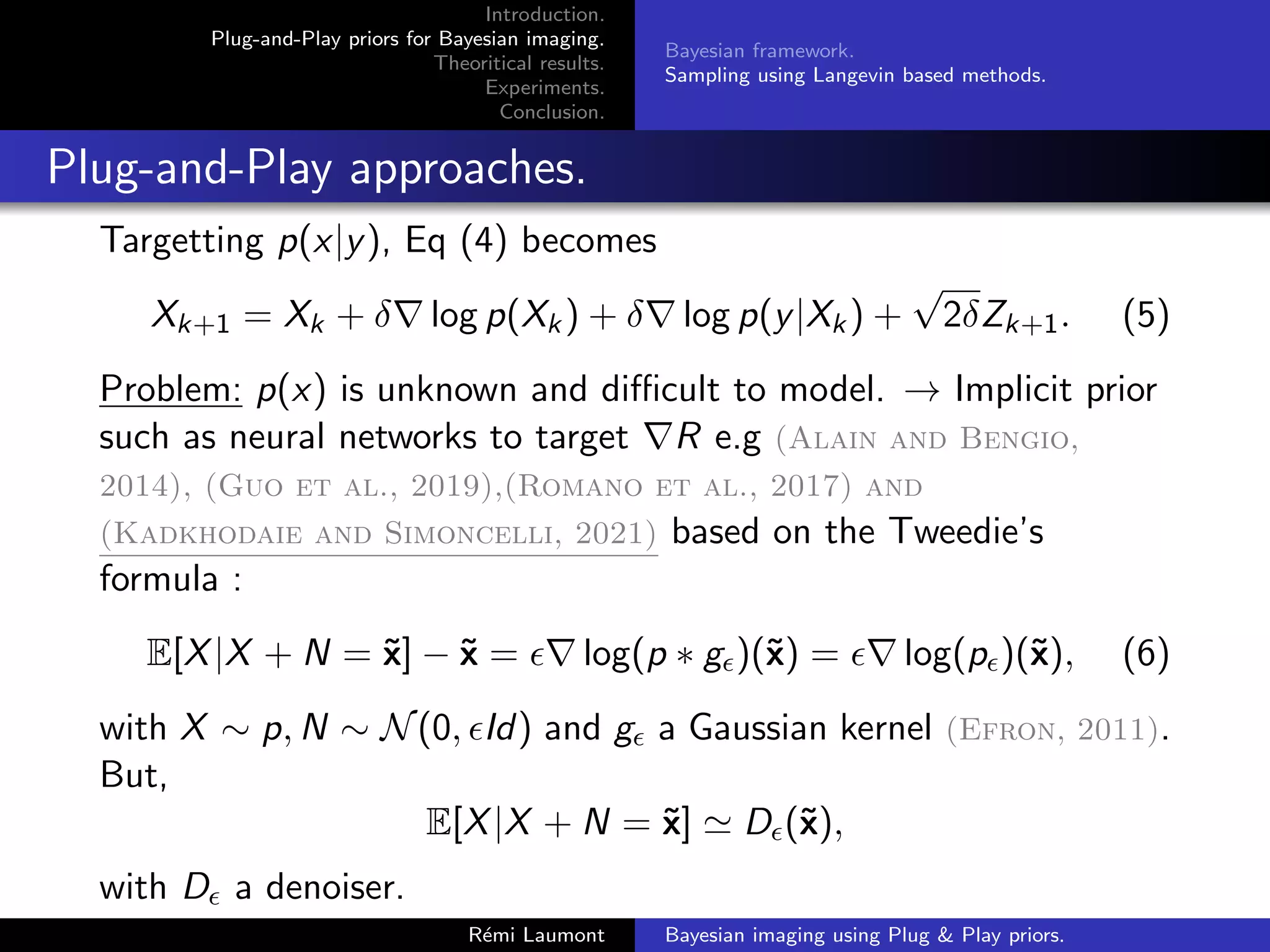 Introduction.
Plug-and-Play priors for Bayesian imaging.
Theoritical results.
Experiments.
Conclusion.
Bayesian framework.
Sampling using Langevin based methods.
Plug-and-Play approaches.
Targetting p(x|y), Eq (4) becomes
Xk+1 = Xk + δ∇ log p(Xk) + δ∇ log p(y|Xk) +
√
2δZk+1. (5)
Problem: p(x) is unknown and difficult to model. → Implicit prior
such as neural networks to target ∇R e.g (Alain and Bengio,
2014), (Guo et al., 2019),(Romano et al., 2017) and
(Kadkhodaie and Simoncelli, 2021) based on the Tweedie’s
formula :
E[X|X + N = x̃] − x̃ = ∇ log(p ∗ g)(x̃) = ∇ log(p)(x̃), (6)
with X ∼ p, N ∼ N(0, Id) and g a Gaussian kernel (Efron, 2011).
But,
E[X|X + N = x̃] ' D(x̃),
with D a denoiser.
Rémi Laumont Bayesian imaging using Plug  Play priors.
 