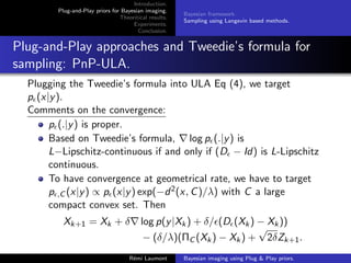 Introduction.
Plug-and-Play priors for Bayesian imaging.
Theoritical results.
Experiments.
Conclusion.
Bayesian framework.
Sampling using Langevin based methods.
Plug-and-Play approaches and Tweedie’s formula for
sampling: PnP-ULA.
Plugging the Tweedie’s formula into ULA Eq (4), we target
p(x|y).
Comments on the convergence:
p(.|y) is proper.
Based on Tweedie’s formula, ∇ log p(.|y) is
L−Lipschitz-continuous if and only if (D − Id) is L-Lipschitz
continuous.
To have convergence at geometrical rate, we have to target
p,C (x|y) ∝ p(x|y) exp(−d2(x, C)/λ) with C a large
compact convex set. Then
Xk+1 = Xk + δ∇ log p(y|Xk) + δ/(D(Xk) − Xk))
− (δ/λ)(ΠC (Xk) − Xk) +
√
2δZk+1.
Rémi Laumont Bayesian imaging using Plug  Play priors.
 