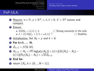 Introduction.
Plug-and-Play priors for Bayesian imaging.
Theoritical results.
Experiments.
Conclusion.
Bayesian framework.
Sampling using Langevin based methods.
PnP-ULA.
1 Require: n ∈ N, y ∈ Rm, , λ, δ  0, C ⊂ Rd convex and
compact.
2 Ensure:
2λ(2Ly + L/) ≤ 1, // Strong convexity in the tails
δ  (1/3)(Ly + 1/λ + αL/)−1
. // Stability
3 Initialization: Set X0 = y and k = 0.
4 For k=1, ... N,
5 Zk+1 ∼ N(0, Id).
6 Xk+1 = Xk + δ∇ log(p(y|Xk)) + (δ/)(D(Xk) − Xk) −
(δ/λ)(ΠC (Xk) − Xk) +
√
2δZk+1.
7 End for.
8 return {Xk, k ∈ {0, .., N + 1}}.
Rémi Laumont Bayesian imaging using Plug  Play priors.
 