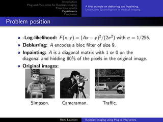 Introduction.
Plug-and-Play priors for Bayesian imaging.
Theoritical results.
Experiments.
Conclusion.
A first example on deblurring and inpainting.
Uncertainty Quantification in medical imaging.
Problem position
-Log-likelihood: F(x, y) = (Ax − y)2/(2σ2) with σ = 1/255.
Deblurring: A encodes a bloc filter of size 9.
Inpainting: A is a diagonal matrix with 1 or 0 on the
diagonal and hidding 80% of the pixels in the original image.
Original images:
Simpson. Cameraman. Traffic.
Rémi Laumont Bayesian imaging using Plug  Play priors.
 
