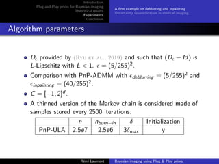 Introduction.
Plug-and-Play priors for Bayesian imaging.
Theoritical results.
Experiments.
Conclusion.
A first example on deblurring and inpainting.
Uncertainty Quantification in medical imaging.
Algorithm parameters
D provided by (Ryu et al., 2019) and such that (D − Id) is
L-Lipschitz with L  1.  = (5/255)2.
Comparison with PnP-ADMM with deblurring = (5/255)2 and
inpainting = (40/255)2.
C = [−1, 2]d .
A thinned version of the Markov chain is considered made of
samples stored every 2500 iterations.
n nburn−in δ Initialization
PnP-ULA 2.5e7 2.5e6 3δmax y
Rémi Laumont Bayesian imaging using Plug  Play priors.
 
