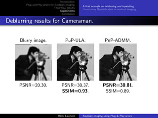 Introduction.
Plug-and-Play priors for Bayesian imaging.
Theoritical results.
Experiments.
Conclusion.
A first example on deblurring and inpainting.
Uncertainty Quantification in medical imaging.
Deblurring results for Cameraman.
Blurry image. PuP-ULA. PnP-ADMM.
PSNR=20.30. PSNR=30.37. PSNR=30.81.
SSIM=0.93. SSIM=0.89.
Rémi Laumont Bayesian imaging using Plug  Play priors.
 