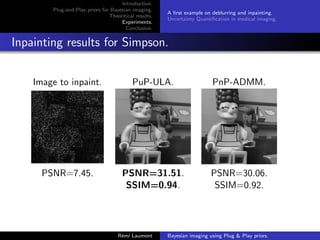 Introduction.
Plug-and-Play priors for Bayesian imaging.
Theoritical results.
Experiments.
Conclusion.
A first example on deblurring and inpainting.
Uncertainty Quantification in medical imaging.
Inpainting results for Simpson.
Image to inpaint. PuP-ULA. PnP-ADMM.
PSNR=7.45. PSNR=31.51. PSNR=30.06.
SSIM=0.94. SSIM=0.92.
Rémi Laumont Bayesian imaging using Plug  Play priors.
 