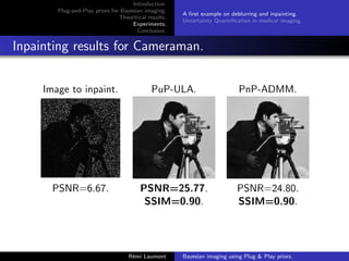Introduction.
Plug-and-Play priors for Bayesian imaging.
Theoritical results.
Experiments.
Conclusion.
A first example on deblurring and inpainting.
Uncertainty Quantification in medical imaging.
Inpainting results for Cameraman.
Image to inpaint. PuP-ULA. PnP-ADMM.
PSNR=6.67. PSNR=25.77. PSNR=24.80.
SSIM=0.90. SSIM=0.90.
Rémi Laumont Bayesian imaging using Plug  Play priors.
 