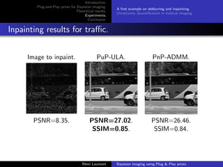 Introduction.
Plug-and-Play priors for Bayesian imaging.
Theoritical results.
Experiments.
Conclusion.
A first example on deblurring and inpainting.
Uncertainty Quantification in medical imaging.
Inpainting results for traffic.
Image to inpaint. PuP-ULA. PnP-ADMM.
PSNR=8.35. PSNR=27.02. PSNR=26.46.
SSIM=0.85. SSIM=0.84.
Rémi Laumont Bayesian imaging using Plug  Play priors.
 