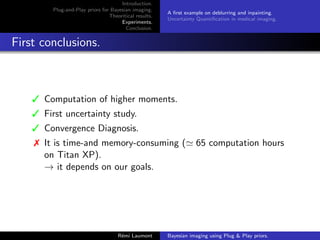 Introduction.
Plug-and-Play priors for Bayesian imaging.
Theoritical results.
Experiments.
Conclusion.
A first example on deblurring and inpainting.
Uncertainty Quantification in medical imaging.
First conclusions.
3 Computation of higher moments.
3 First uncertainty study.
3 Convergence Diagnosis.
7 It is time-and memory-consuming (' 65 computation hours
on Titan XP).
→ it depends on our goals.
Rémi Laumont Bayesian imaging using Plug  Play priors.
 