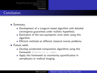 Introduction.
Plug-and-Play priors for Bayesian imaging.
Theoritical results.
Experiments.
Conclusion.
Conclusion.
Summary.
Development of a Langevin based algorithm with detailed
convergence guarantees under realistic hypothesis.
Estimation of the non-asymptotic error when using this
algorithm.
Efficient methods on different classical inverse problems.
Future work.
Develop accelerated computation algorithms using this
framework (Pereyra et al., 2020).
Apply this framework to uncertainty quantification in
astrophysics or medical imaging.
Rémi Laumont Bayesian imaging using Plug  Play priors.
 