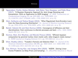 References
Aguerrebere, Cecilia, Andres Almansa, Julie Delon, Yann Gousseau, and Pablo Muse
(2017). “A Bayesian Hyperprior Approach for Joint Image Denoising and
Interpolation, With an Application to HDR Imaging”. In: IEEE Transactions on
Computational Imaging 3.4, pp. 633–646. issn: 2333-9403. doi:
10.1109/TCI.2017.2704439. arXiv: 1706.03261 (cit. on p. 6).
Alain, Guillaume and Yoshua Bengio (2014). “What Regularized Auto-Encoders Learn
from the Data-Generating Distribution”. In: Journal of Machine Learning Research
15, pp. 3743–3773. issn: 1532-4435. arXiv: 1211.4246 (cit. on p. 9).
Bortoli, Valentin De and Alain Durmus (2020). Convergence of diffusions and their
discretizations: from continuous to discrete processes and back. arXiv: 1904.09808
[math.PR] (cit. on p. 7).
Durmus, Alain, Eric Moulines, and Marcelo Pereyra (2018). “Efficient bayesian
computation by proximal markov chain monte carlo: when langevin meets moreau”.
In: SIAM Journal on Imaging Sciences 11.1, pp. 473–506 (cit. on p. 6).
Efron, Bradley (2011). “Tweedie’s Formula and Selection Bias”. In: Journal of the
American Statistical Association 106.496, pp. 1602–1614. issn: 0162-1459. doi:
10.1198/jasa.2011.tm11181 (cit. on p. 9).
Guo, Bichuan, Yuxing Han, and Jiangtao Wen (2019). “AGEM : Solving Linear
Inverse Problems via Deep Priors and Sampling”. In: (NeurIPS) Advances in Neural
Rémi Laumont Bayesian imaging using Plug  Play priors.
 