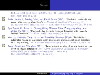 References
10.4, pp. 1804–1844. issn: 1936-4954. doi: 10.1137/16M1102884. arXiv:
1611.02862 (cit. on p. 9).
Rudin, Leonid I., Stanley Osher, and Emad Fatemi (1992). “Nonlinear total variation
based noise removal algorithms”. In: Physica D: Nonlinear Phenomena 60.1-4,
pp. 259–268. issn: 01672789. doi: 10.1016/0167-2789(92)90242-F (cit. on p. 6).
Ryu, Ernest K., Jialin Liu, Sicheng Wang, Xiaohan Chen, Zhangyang Wang, and
Wotao Yin (2019). “Plug-and-Play Methods Provably Converge with Properly
Trained Denoisers”. In: ICML. arXiv: 1905.05406 (cit. on p. 14).
Yan, Ke, Xiaosong Wang, Le Lu, and Ronald M Summers (2018). “DeepLesion:
automated mining of large-scale lesion annotations and universal lesion detection
with deep learning”. In: Journal of Medical Imaging 5.3, p. 036501 (cit. on p. 30).
Zoran, Daniel and Yair Weiss (2011). “From learning models of natural image patches
to whole image restoration”. In: (ICCV) International Conference on Computer
Vision. IEEE, pp. 479–486. isbn: 978-1-4577-1102-2. doi:
10.1109/ICCV.2011.6126278 (cit. on p. 6).
Rémi Laumont Bayesian imaging using Plug  Play priors.
 