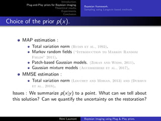 Introduction.
Plug-and-Play priors for Bayesian imaging.
Theoritical results.
Experiments.
Conclusion.
Bayesian framework.
Sampling using Langevin based methods.
Choice of the prior p(x).
MAP estimation :
Total variation norm (Rudin et al., 1992).
Markov random fields (“Introduction to Markov Random
Fields” 2011).
Patch-based Gaussian models. (Zoran and Weiss, 2011).
Gaussian mixture models (Aguerrebere et al., 2017).
MMSE estimation :
Total variation norm (Louchet and Moisan, 2013) and (Durmus
et al., 2018).
Issues : We summarize p(x|y) to a point. What can we tell about
this solution? Can we quantify the uncertainty on the restoration?
Rémi Laumont Bayesian imaging using Plug & Play priors.
 