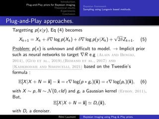 Introduction.
Plug-and-Play priors for Bayesian imaging.
Theoritical results.
Experiments.
Conclusion.
Bayesian framework.
Sampling using Langevin based methods.
Plug-and-Play approaches.
Targetting p(x|y), Eq (4) becomes
Xk+1 = Xk + δ∇ log p(Xk) + δ∇ log p(y|Xk) +
√
2δZk+1. (5)
Problem: p(x) is unknown and difficult to model. → Implicit prior
such as neural networks to target ∇R e.g (Alain and Bengio,
2014), (Guo et al., 2019),(Romano et al., 2017) and
(Kadkhodaie and Simoncelli, 2021) based on the Tweedie’s
formula :
E[X|X + N = x̃] − x̃ = ∇ log(p ∗ g)(x̃) = ∇ log(p)(x̃), (6)
with X ∼ p, N ∼ N(0, Id) and g a Gaussian kernel (Efron, 2011).
But,
E[X|X + N = x̃] ' D(x̃),
with D a denoiser.
Rémi Laumont Bayesian imaging using Plug  Play priors.
 
