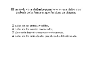 El punto de vista  sistémico  permite tener una visión más acabada de la forma en que funciona un sistema: cuáles son sus entradas y salidas, cuáles son los insumos involucrados, cómo están interrelacionados sus componentes, cuáles son los límites fijados para el estudio del sistema, etc. 