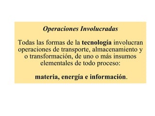 Operaciones Involucradas   Todas las formas de la  tecnología  involucran operaciones de transporte, almacenamiento y o transformación, de uno o más insumos elementales de todo proceso:   materia, energía e información . 