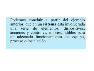 Podemos concluir a partir del ejemplo anterior, que en un  sistema  está involucrada una serie de elementos, dispositivos, acciones y controles, imprescindibles para un adecuado funcionamiento del equipo, proceso o instalación. 