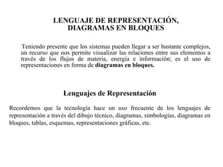 LENGUAJE DE REPRESENTACIÓN, DIAGRAMAS EN BLOQUES Teniendo presente que los sistemas pueden llegar a ser bastante complejos, un recurso que nos permite visualizar las relaciones entre sus elementos a través de los flujos de materia, energía e información; es el uso de representaciones en forma de  diagramas en bloques. Lenguajes de Representación Recordemos que la tecnología hace un uso frecuente de los lenguajes de representación a través del dibujo técnico, diagramas, simbologías, diagramas en bloques, tablas, esquemas, representaciones gráficas, etc. 