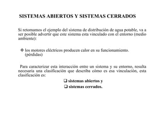 SISTEMAS ABIERTOS Y SISTEMAS CERRADOS Si retomamos el ejemplo del sistema de distribución de agua potable, va a ser posible advertir que este sistema esta vinculado con el entorno (medio ambiente):   los motores eléctricos producen calor en su funcionamiento.(pérdidas)   Para caracterizar esta interacción entre un sistema y su entorno, resulta necesaria una clasificación que describa cómo es esa vinculación, esta clasificación es:  sistemas abiertos y sistemas cerrados. 