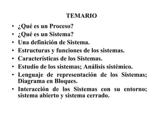 TEMARIO ¿Qué es un Proceso?  ¿Qué es un Sistema? Una definición de Sistema. Estructuras y funciones de los sistemas. Características de los Sistemas. Estudio de los sistemas; Análisis sistémico. Lenguaje de representación de los Sistemas; Diagrama en Bloques. Interacción de los Sistemas con su entorno; sistema abierto y sistema cerrado. 