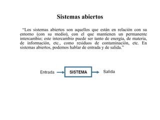Sistemas abiertos “ Los sistemas abiertos son aquellos que están en relación con su entorno (con su medio), con el que mantienen un permanente intercambio; este intercambio puede ser tanto de energía, de materia, de información, etc., como residuos de contaminación, etc. En sistemas abiertos, podemos hablar de entrada y de salida.” 