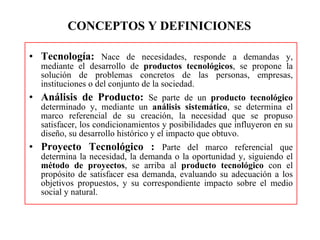 CONCEPTOS Y DEFINICIONES  Tecnología:   Nace de necesidades, responde a demandas y, mediante el desarrollo de  productos tecnológicos , se propone la solución de problemas concretos de las personas, empresas, instituciones o del conjunto de la sociedad. Análisis de Producto:  Se parte de un  producto tecnológico  determinado y, mediante un  análisis sistemático , se determina el marco referencial de su creación, la necesidad que se propuso satisfacer, los condicionamientos y posibilidades que influyeron en su diseño, su desarrollo histórico y el impacto que obtuvo. Proyecto Tecnológico :  Parte del marco referencial que determina la necesidad, la demanda o la oportunidad y, siguiendo el  método de proyectos , se arriba al  producto tecnológico  con el propósito de satisfacer esa demanda, evaluando su adecuación a los objetivos propuestos, y su correspondiente impacto sobre el medio social y natural. 