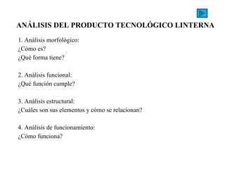 1. Análisis morfológico: ¿Cómo es? ¿Qué forma tiene?   2. Análisis funcional: ¿Qué función cumple?   3. Análisis estructural: ¿Cuáles son sus elementos y cómo se relacionan?   4. Análisis de funcionamiento: ¿Cómo funciona? ANÁLISIS DEL PRODUCTO TECNOLÓGICO LINTERNA   