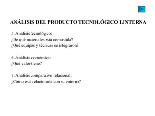 5. Análisis tecnológico: ¿De qué materiales está construida? ¿Qué equipos y técnicas se integraron?   6. Análisis económico: ¿Qué valor tiene?   7. Análisis comparativo relacional: ¿Cómo está relacionada con su entorno?  ANÁLISIS DEL PRODUCTO TECNOLÓGICO LINTERNA   