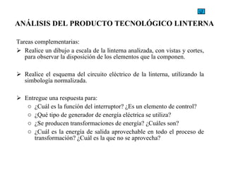 Tareas complementarias: Realice un dibujo a escala de la linterna analizada, con vistas y cortes, para observar la disposición de los elementos que la componen. Realice el esquema del circuito eléctrico de la linterna, utilizando la simbología normalizada. Entregue una respuesta para: ¿Cuál es la función del interruptor? ¿Es un elemento de control? ¿Qué tipo de generador de energía eléctrica se utiliza? ¿Se producen transformaciones de energía? ¿Cuáles son? ¿Cuál es la energía de salida aprovechable en todo el proceso de transformación? ¿Cuál es la que no se aprovecha? ANÁLISIS DEL PRODUCTO TECNOLÓGICO LINTERNA   