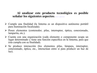 Al analizar este producto tecnológico es posible señalar los siguientes aspectos :  (ver anexo) Cumple una finalidad (la linterna es un dispositivo autónomo portátil para iluminación focalizada). Posee elementos (contenedor, pilas, interruptor, óptica, conexionado, lamparita, etc.). Cuenta con una organización (cada elemento o componente ocupa un lugar determinado y tiene una función especifica en la linterna, para que ésta cumpla con su finalidad). Se produce interacción (los elementos pilas, lámpara, interruptor, conexionado, óptica, etc., interactúan entre sí para producir un haz de luz). 