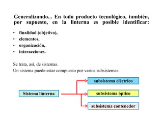 Generalizando... En todo producto tecnológico, también, por supuesto, en la linterna es posible identificar: finalidad (objetivo), elementos, organización, interacciones. Se trata, así, de sistemas. Un sistema puede estar compuesto por varios subsistemas. Sistema linterna subsistema eléctrico subsistema óptico subsistema contenedor 