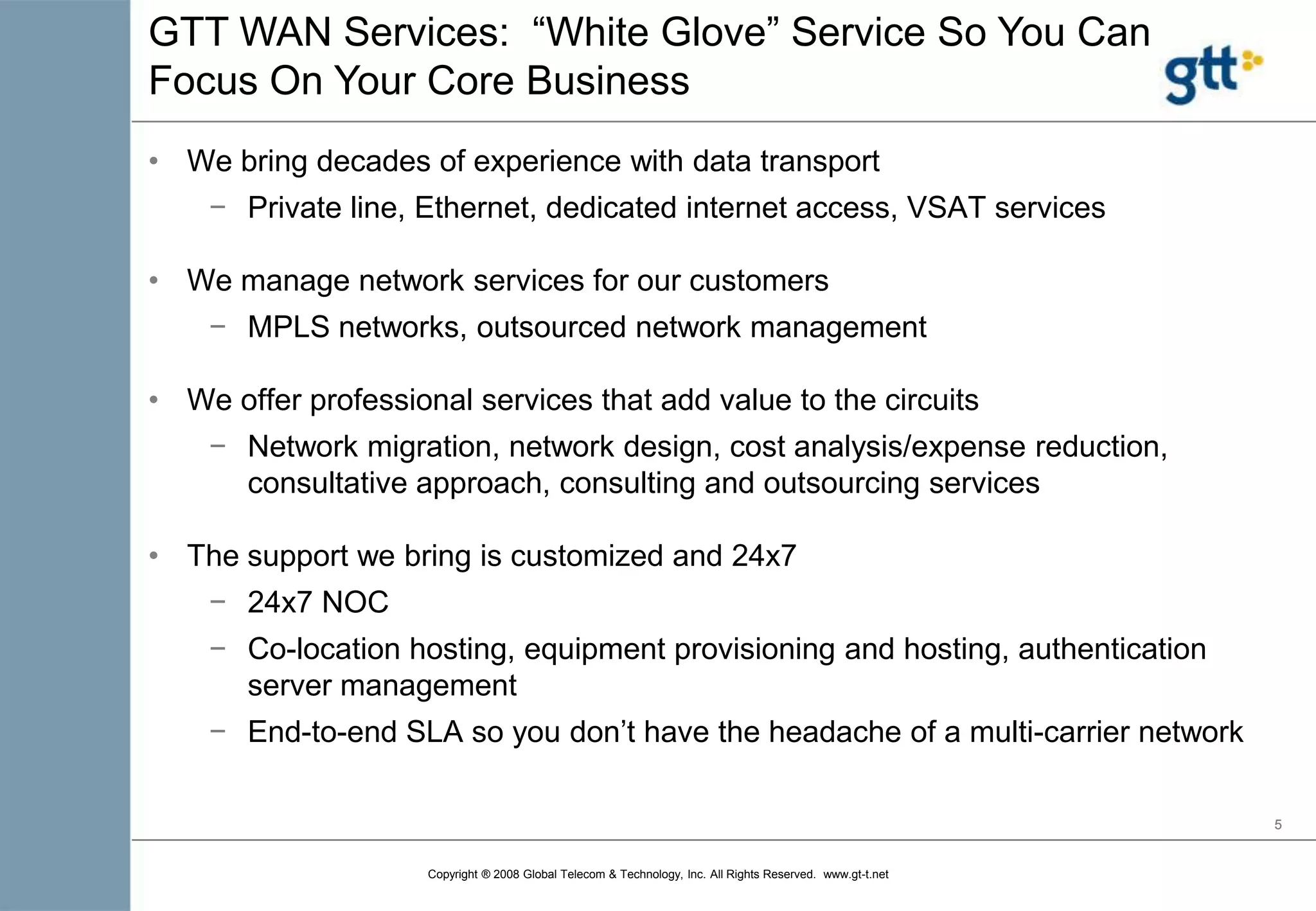We bring decades of experience with data transportPrivate line, Ethernet, dedicated internet access, VSAT servicesWe manage network services for our customersMPLS networks, outsourced network managementWe offer professional services that add value to the circuitsNetwork migration, network design, cost analysis/expense reduction, consultative approach, consulting and outsourcing servicesThe support we bring is customized and 24x724x7 NOC
